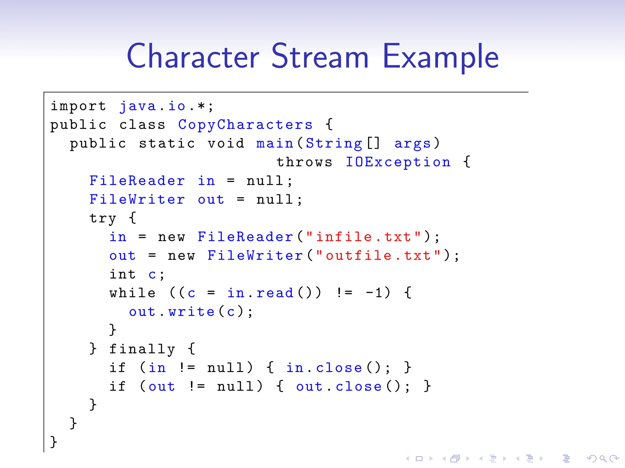 Character Stream Example
import java.io.*;
public class CopyCharacters {
public static void main(String [] args)
throws IOException {
FileReader in = null;
FileWriter out = null;
try {
in = new FileReader("infile.txt");
out = new FileWriter("outfile.txt");
int c;
while ((c = in.read ()) != -1) {
out.write(c);
}
} finally {
if (in != null) { in.close (); }
if (out != null) { out.close (); }
}
}
}
 