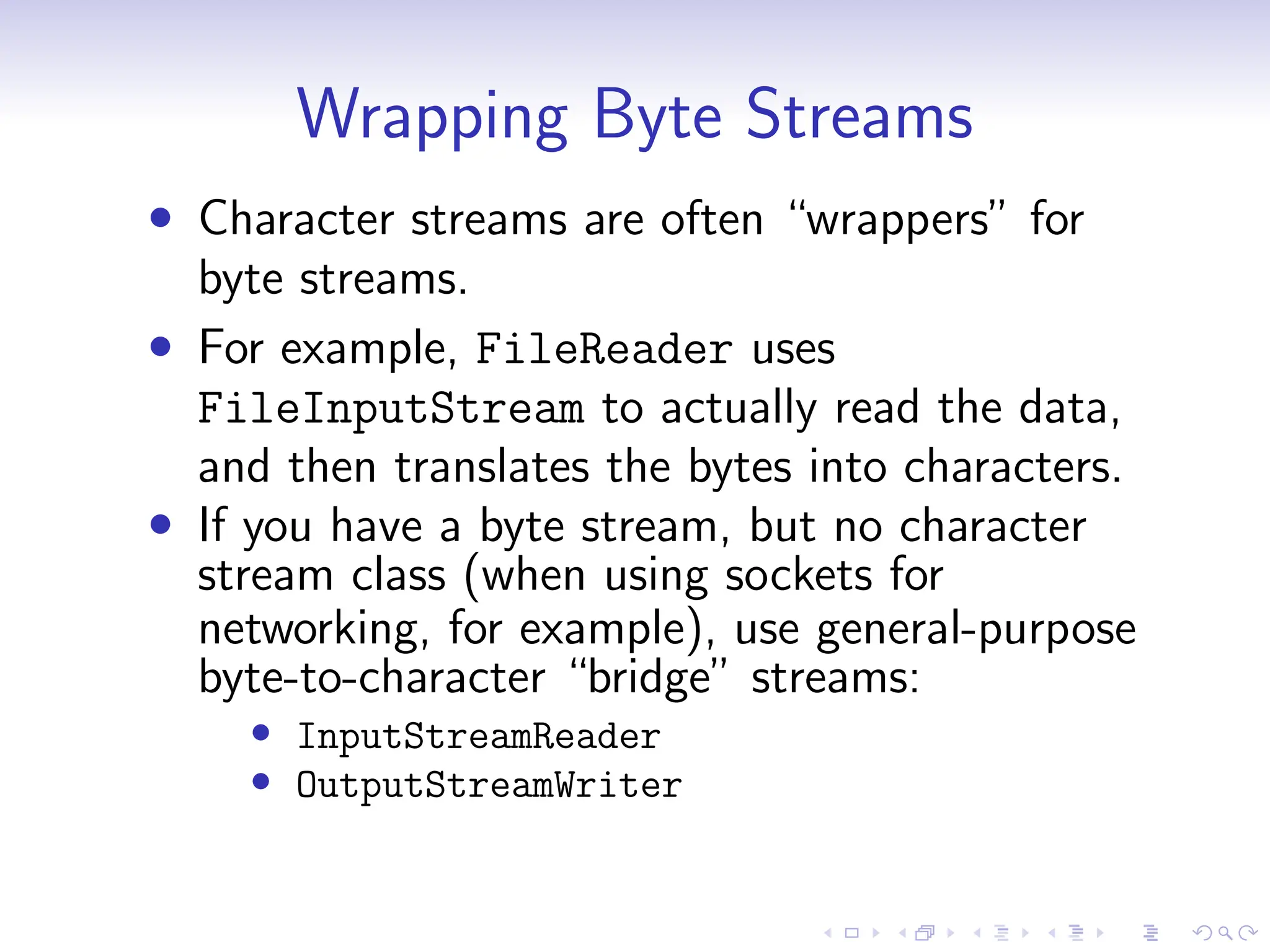 Wrapping Byte Streams
• Character streams are often “wrappers” for
byte streams.
• For example, FileReader uses
FileInputStream to actually read the data,
and then translates the bytes into characters.
• If you have a byte stream, but no character
stream class (when using sockets for
networking, for example), use general-purpose
byte-to-character “bridge” streams:
• InputStreamReader
• OutputStreamWriter
 