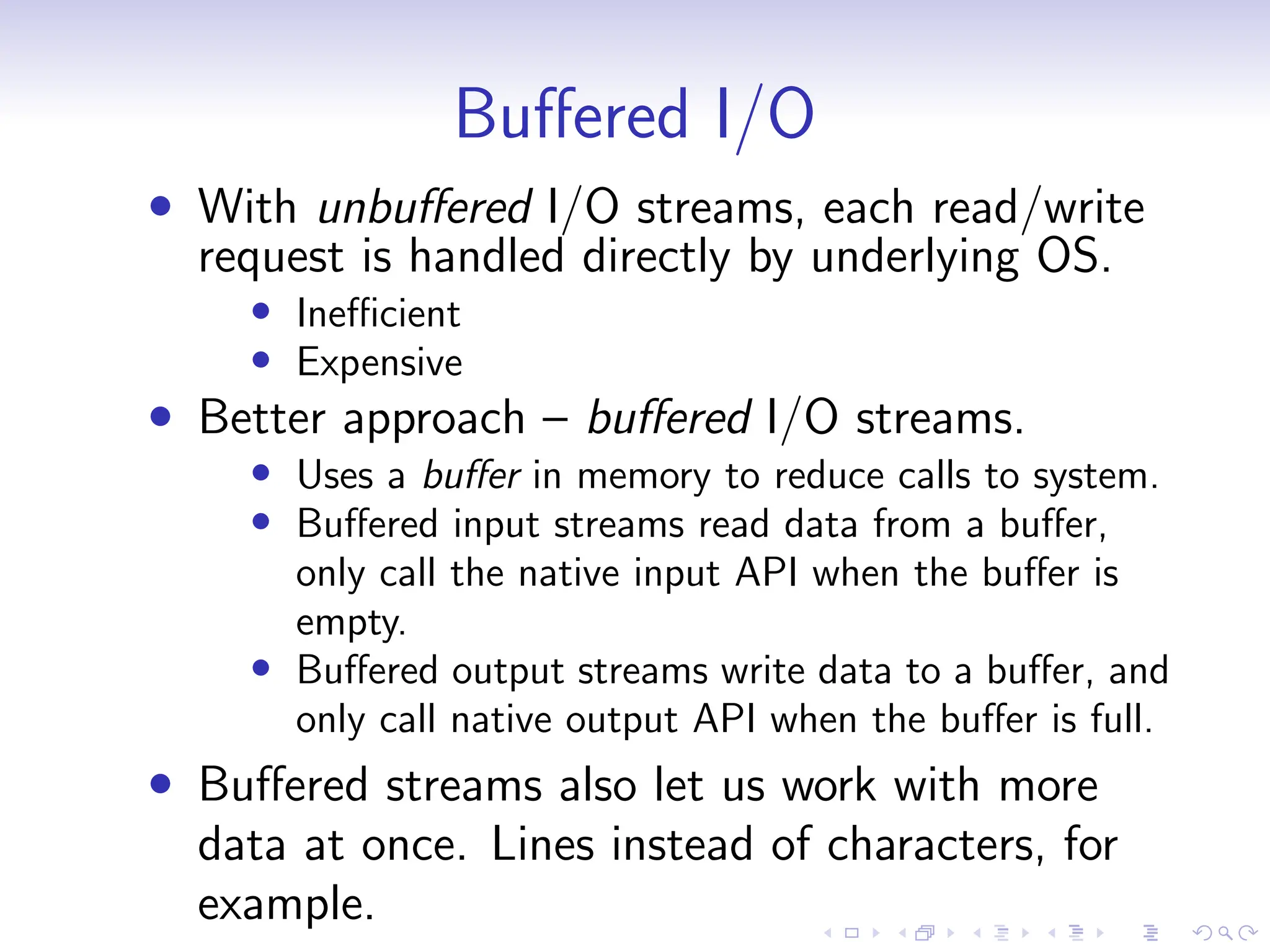 Buffered I/O
• With unbuffered I/O streams, each read/write
request is handled directly by underlying OS.
• Inefficient
• Expensive
• Better approach – buffered I/O streams.
• Uses a buffer in memory to reduce calls to system.
• Buffered input streams read data from a buffer,
only call the native input API when the buffer is
empty.
• Buffered output streams write data to a buffer, and
only call native output API when the buffer is full.
• Buffered streams also let us work with more
data at once. Lines instead of characters, for
example.
 