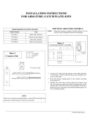 P-047550-1560, Issue 1
INSTALLATION INSTRUCTIONS
FOR ARMATURE (CATCH PLATE) KITS
DOOR HOLDER CATCH PLATE KITS
Model Number Type
CS 2595-5 Satin, short armature
CS 2595-6 Bronze, short armature
CS 2598-5 Satin, long armature
CS 2598-6 Bronze, long armature
MOUNTING ARMATURE ASSEMBLY
NOTE: Mount the armature assembly vertically (Figure 2) to ob-
tain the correct alignment with the electromagnet.
2-3/8”
2"
6" ref.
1-11/16”
Figure 2
(mounting armature assembly)
Mounting
holes
Armature
base view
floor line
2 Bolts (1/4-20 X 2") for
mounting armature using door plate
2 Screws (#10 X 1-1/2") for mounting
armature using concealed mounting plate
2 Transfer points
Armature
Concealed
mounting
plate
Door
plate
(Contents of Kit)
contact
plate
Figure 1
1. Using a 5/32" Allen wrench, turn the contact plate adjusting-
screw (Figures 3 and 4) counterclockwise just enough to loos-
en the contact plate.
2. Place the transfer marking points in the armature mounting
holes (Figure 2).
3. Holding the contact plate centered against the magnet, open
the door and press against the transfer marking points on the
armature base. This locates the two mounting holes in the door.
Release the door, and remove the transfer marking points. Se-
lect a mounting method:
NOTE
There are two armature mounting options: one for hollow metal and com-
posite doors, and the other for solid core wood doors.
 