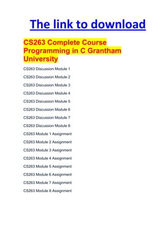 The link to download
CS263 Complete Course
Programming in C Grantham
University
CS263 Discussion Module 1

CS263 Discussion Module 2

CS263 Discussion Module 3

CS263 Discussion Module 4

CS263 Discussion Module 5

CS263 Discussion Module 6

CS263 Discussion Module 7

CS263 Discussion Module 8

CS263 Module 1 Assignment

CS263 Module 2 Assignment

CS263 Module 3 Assignment

CS263 Module 4 Assignment

CS263 Module 5 Assignment

CS263 Module 6 Assignment

CS263 Module 7 Assignment

CS263 Module 8 Assignment
 