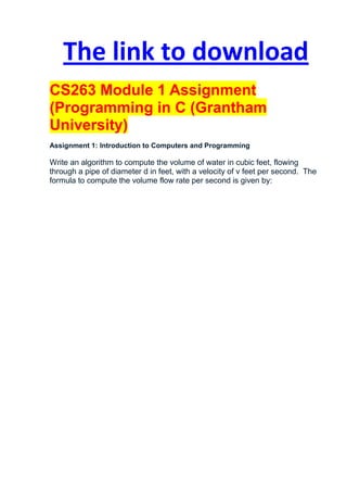 The link to download
CS263 Module 1 Assignment
(Programming in C (Grantham
University)
Assignment 1: Introduction to Computers and Programming

Write an algorithm to compute the volume of water in cubic feet, flowing
through a pipe of diameter d in feet, with a velocity of v feet per second. The
formula to compute the volume flow rate per second is given by:
 