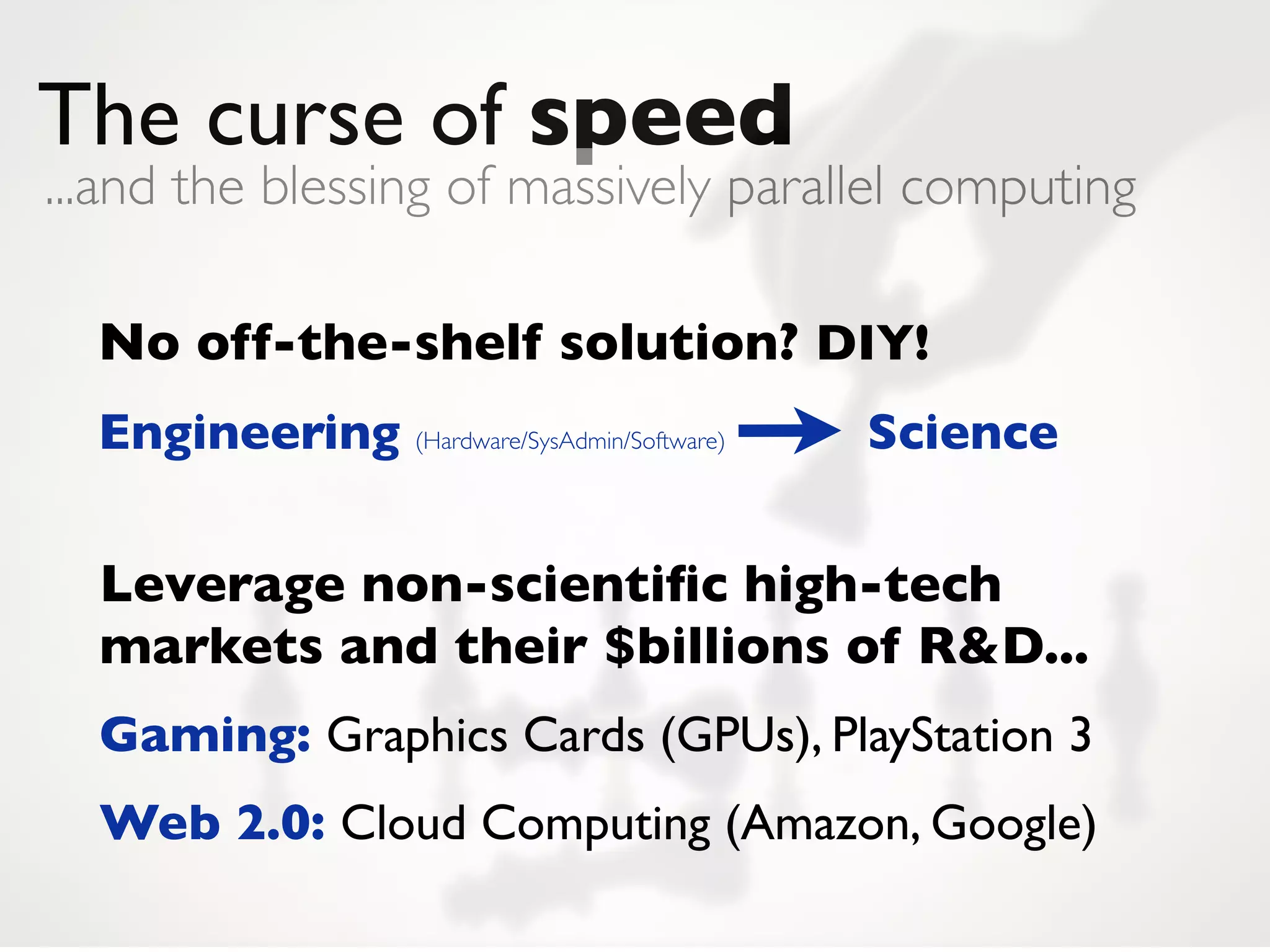 The curse of speed
...and the blessing of massively parallel computing

  No off-the-shelf solution? DIY!
  Engineering (Hardware/SysAdmin/Software)   Science


  Leverage non-scientiﬁc high-tech
  markets and their $billions of R&D...
  Gaming: Graphics Cards (GPUs), PlayStation 3
  Web 2.0: Cloud Computing (Amazon, Google)
 