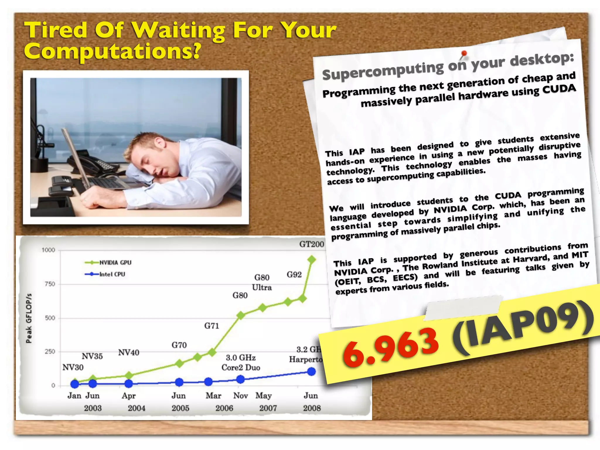 Tired Of Waiting For Your
Computations?                           n your deskto
                                                             p:
                                     go
                       Supercomputin         n of c h e a p a n
                                                                d
                                                eneratio
                       Prog ramm ing the next g              sing CUDA
                                           all el hardware u
                              massively par


                                                                                           extensive
                                                                        g ive students
                                                       designed to                         disruptive
                        This IA    P has been                        ne   w potentially
                                                    e in using a                         ses having
                        ha nds-  on experienc                         ab  les the mas
                                                    echnology en
                        techno   logy. This t                 apabilities.
                                            rcomputing c
                        access to supe
                                                                                         rog ramming
                                                                        the CUDA p
                                                  e students to orp. which, has been an
                         We    will introduc                NVIDIA C
                                        developed by                                   u n if y in g t h e
                         lan guage                                  p li fy in g a n d
                                                  t o w a rd s s im
                            s e n t ia l s t e p                     el chips.
                         es
                                              of m  assively parall
                          prog ramming
                                                                                             ions from
                                                                      nero   us contribut
                                                     orted by ge             te at Harvard
                                                                                              , and MIT
                          This     IAP is supp                        stitu
                                                     e Rowland In                           s given by
                           NVID   IA Corp. , Th                        e   featuring talk
                                                      ) and will b
                           (OEIT   , BCS, EECS                 .
                                               various ﬁelds
                           experts from




                                                               (IAP 09)
                             6. 963
 