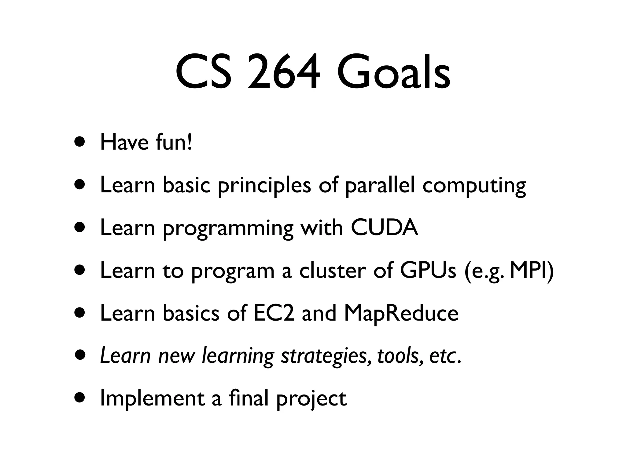 CS 264 Goals
•   Have fun!
•   Learn basic principles of parallel computing
•   Learn programming with CUDA
•   Learn to program a cluster of GPUs (e.g. MPI)
•   Learn basics of EC2 and MapReduce
•   Learn new learning strategies, tools, etc.
•   Implement a ﬁnal project
 
