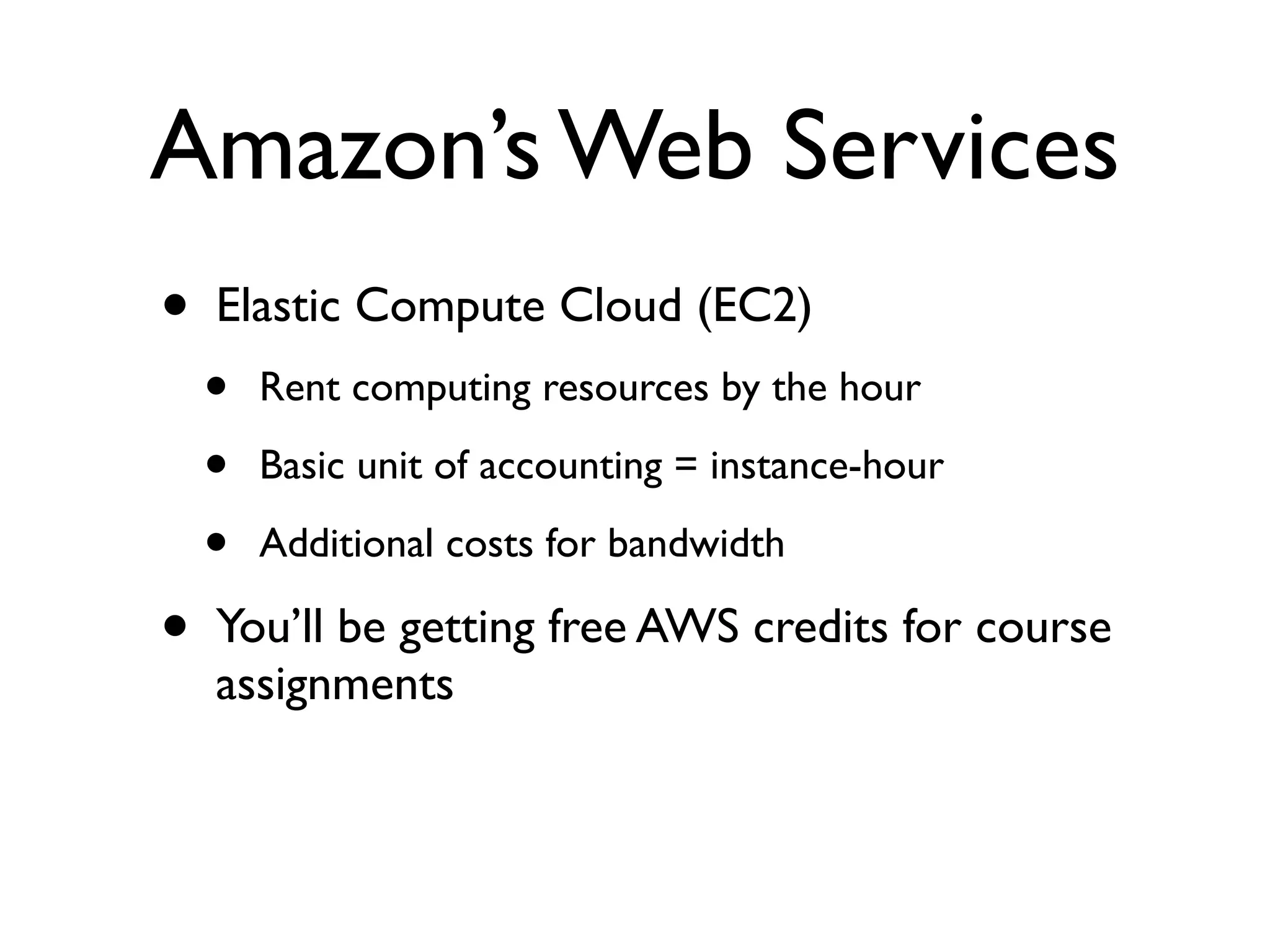 Amazon’s Web Services
•   Elastic Compute Cloud (EC2)
    •   Rent computing resources by the hour

    •   Basic unit of accounting = instance-hour

    •   Additional costs for bandwidth

•   You’ll be getting free AWS credits for course
    assignments
 