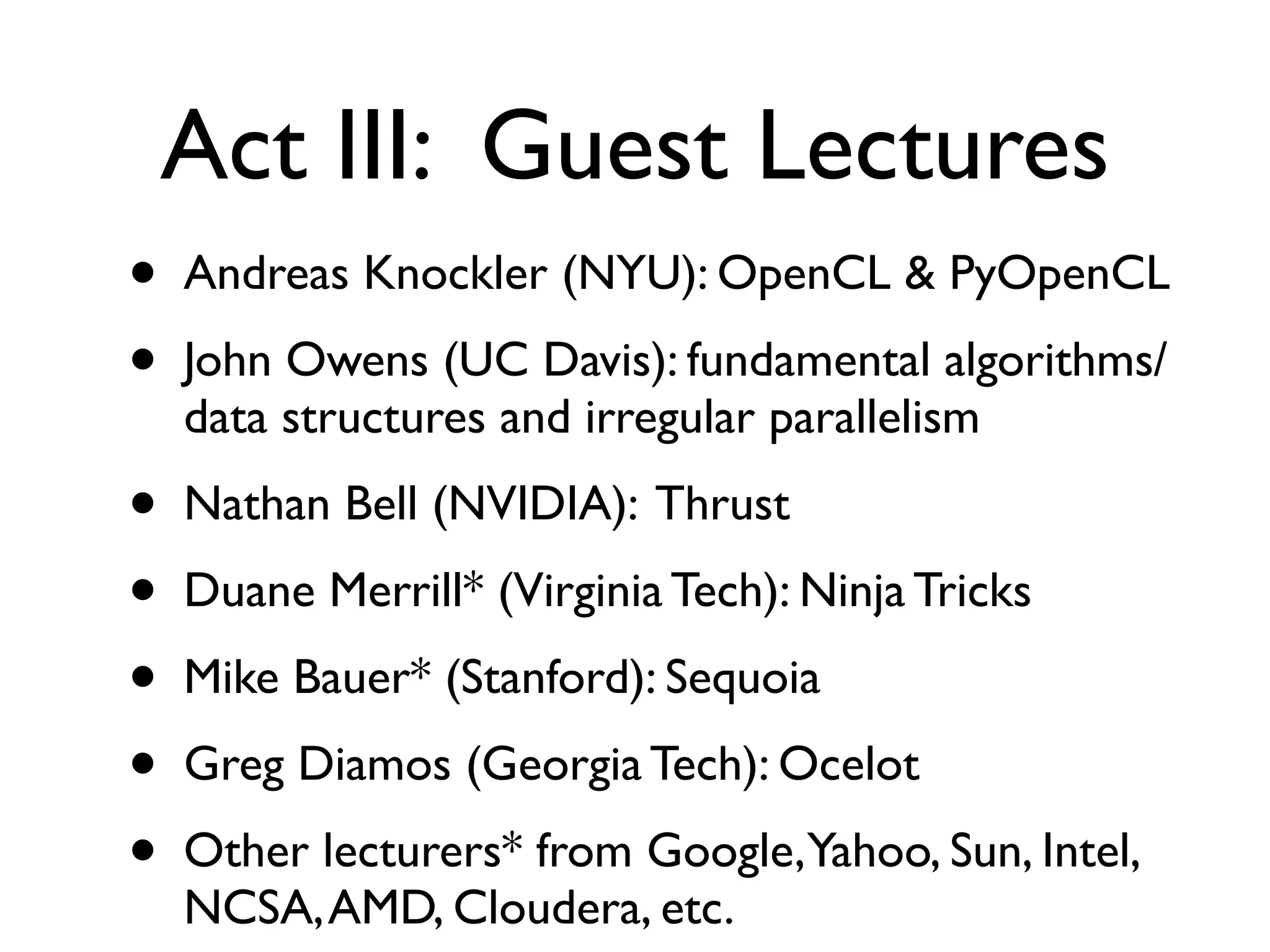 Act III: Guest Lectures
•   Andreas Knockler (NYU): OpenCL & PyOpenCL
•   John Owens (UC Davis): fundamental algorithms/
    data structures and irregular parallelism
•   Nathan Bell (NVIDIA): Thrust
•   Duane Merrill* (Virginia Tech): Ninja Tricks
•   Mike Bauer* (Stanford): Sequoia
•   Greg Diamos (Georgia Tech): Ocelot
•   Other lecturers* from Google,Yahoo, Sun, Intel,
    NCSA, AMD, Cloudera, etc.
 
