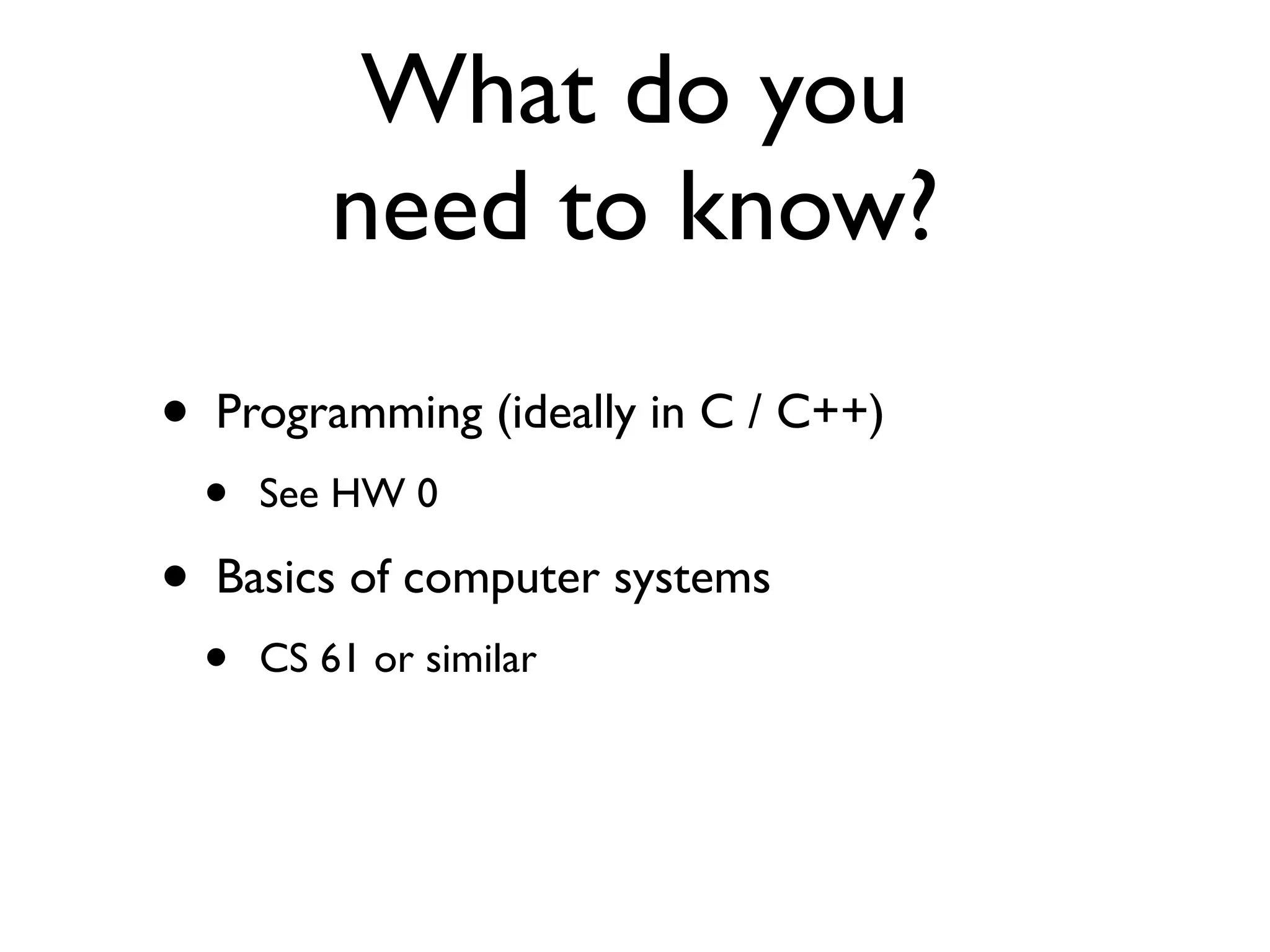 What do you
            need to know?
•   Programming (ideally in C / C++)
    •   See HW 0

•   Basics of computer systems
    •   CS 61 or similar
 