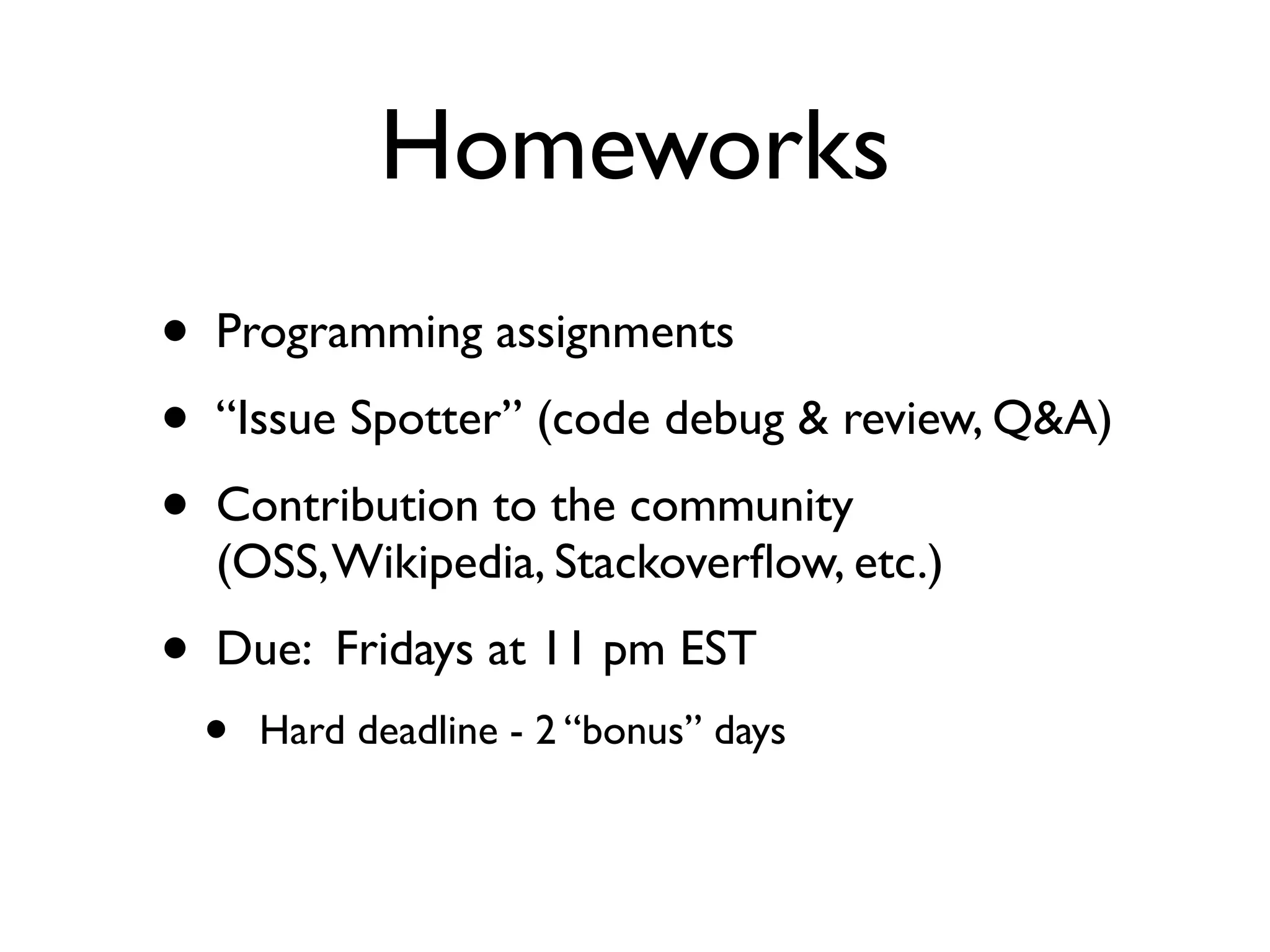 Homeworks
•   Programming assignments
•   “Issue Spotter” (code debug & review, Q&A)
•   Contribution to the community
    (OSS, Wikipedia, Stackoverﬂow, etc.)
•   Due: Fridays at 11 pm EST
    •   Hard deadline - 2 “bonus” days
 