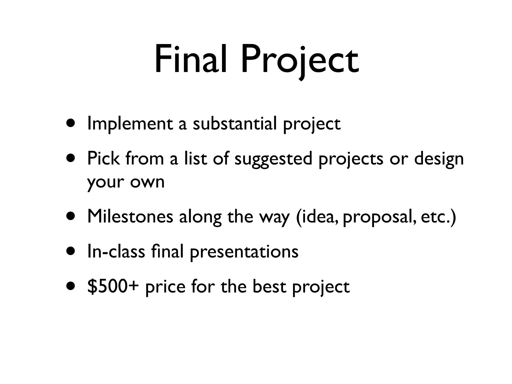 Final Project
•   Implement a substantial project
•   Pick from a list of suggested projects or design
    your own
•   Milestones along the way (idea, proposal, etc.)
•   In-class ﬁnal presentations
•   $500+ price for the best project
 