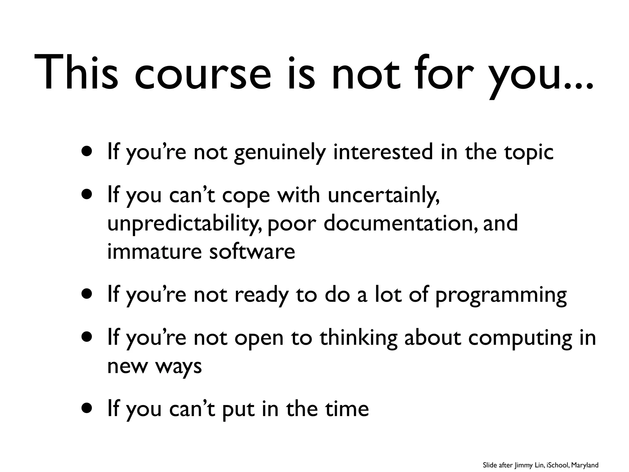 This course is not for you...
  •   If you’re not genuinely interested in the topic
  •   If you can’t cope with uncertainly,
      unpredictability, poor documentation, and
      immature software
  •   If you’re not ready to do a lot of programming
  •   If you’re not open to thinking about computing in
      new ways
  •   If you can’t put in the time

                                             Slide after Jimmy Lin, iSchool, Maryland
 
