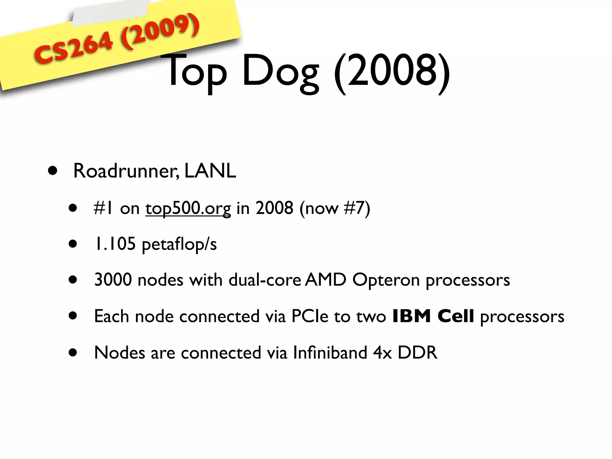 (20 09)
CS 264
                Top Dog (2008)

•   Roadrunner, LANL
    •   #1 on top500.org in 2008 (now #7)

    •   1.105 petaﬂop/s

    •   3000 nodes with dual-core AMD Opteron processors

    •   Each node connected via PCIe to two IBM Cell processors

    •   Nodes are connected via Inﬁniband 4x DDR
 