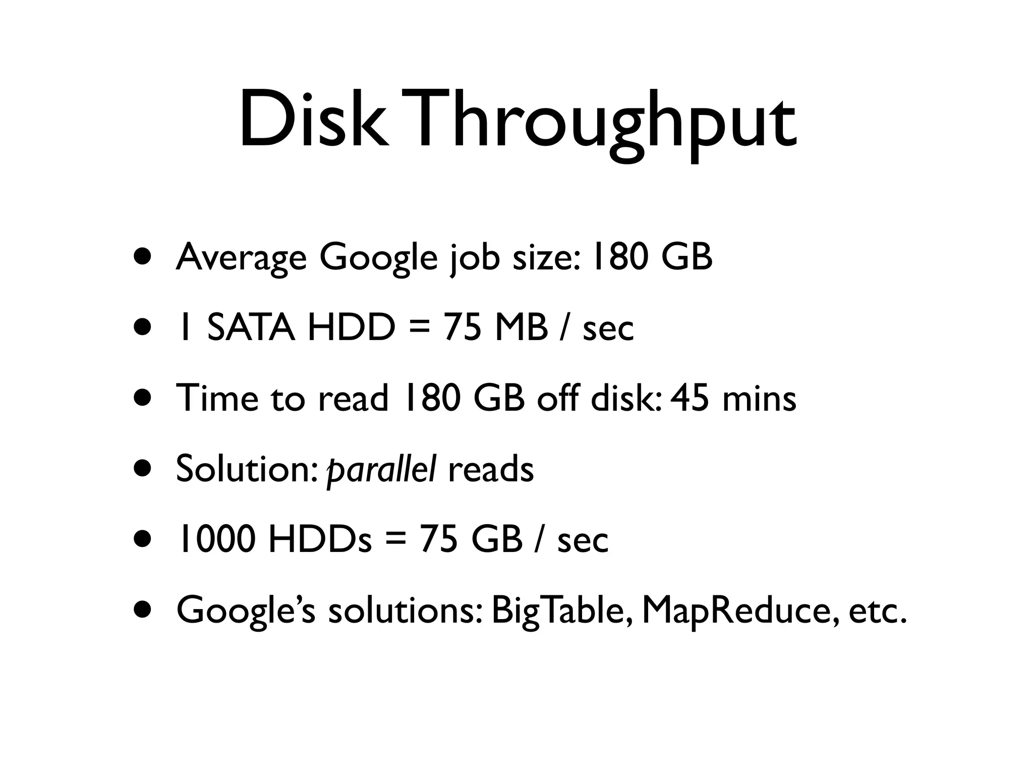 Disk Throughput
•   Average Google job size: 180 GB
•   1 SATA HDD = 75 MB / sec
•   Time to read 180 GB off disk: 45 mins
•   Solution: parallel reads
•   1000 HDDs = 75 GB / sec
•   Google’s solutions: BigTable, MapReduce, etc.
 