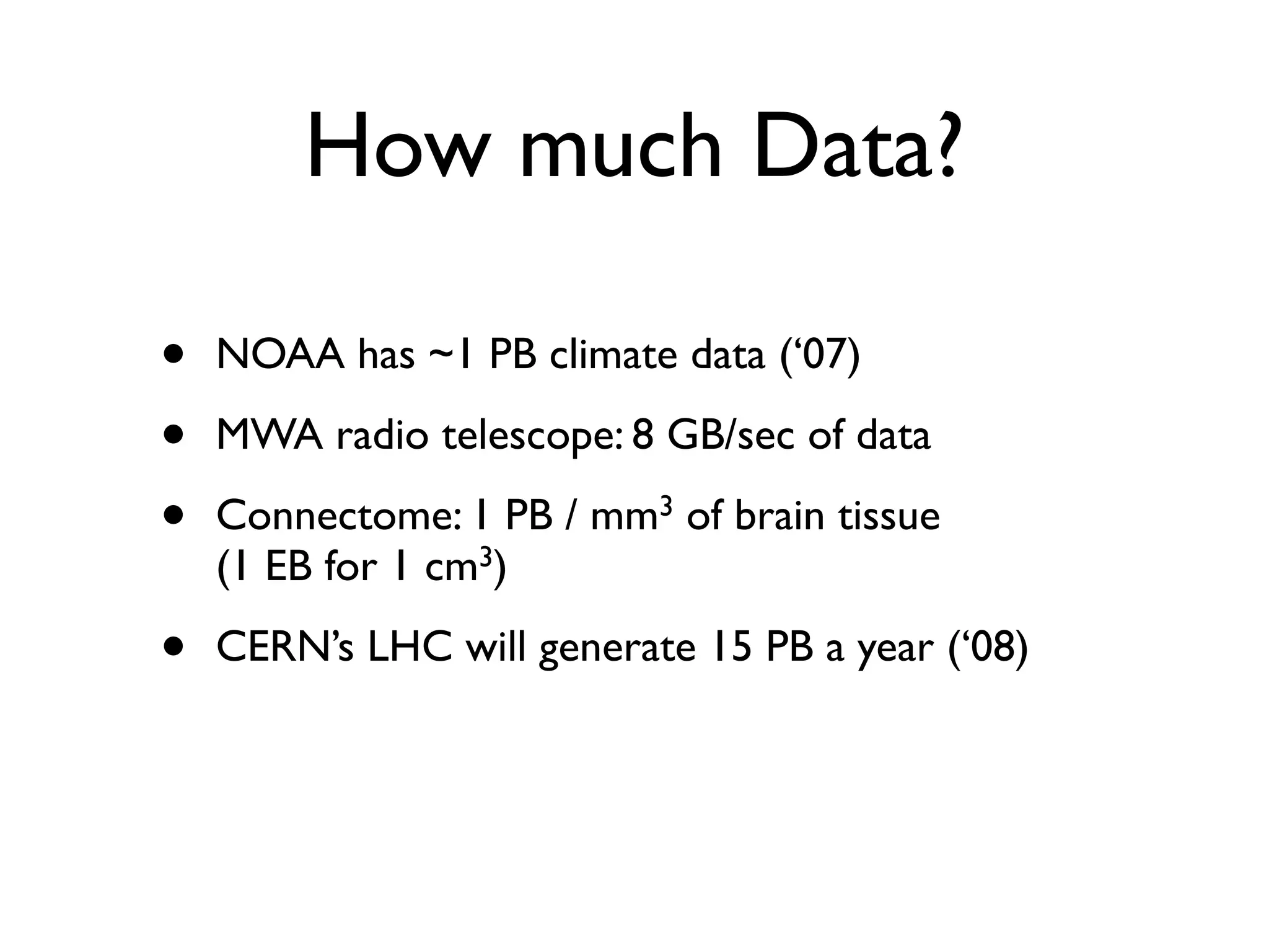 How much Data?

•   NOAA has ~1 PB climate data (‘07)

•   MWA radio telescope: 8 GB/sec of data

•   Connectome: 1 PB / mm3 of brain tissue
    (1 EB for 1 cm3)

•   CERN’s LHC will generate 15 PB a year (‘08)
 