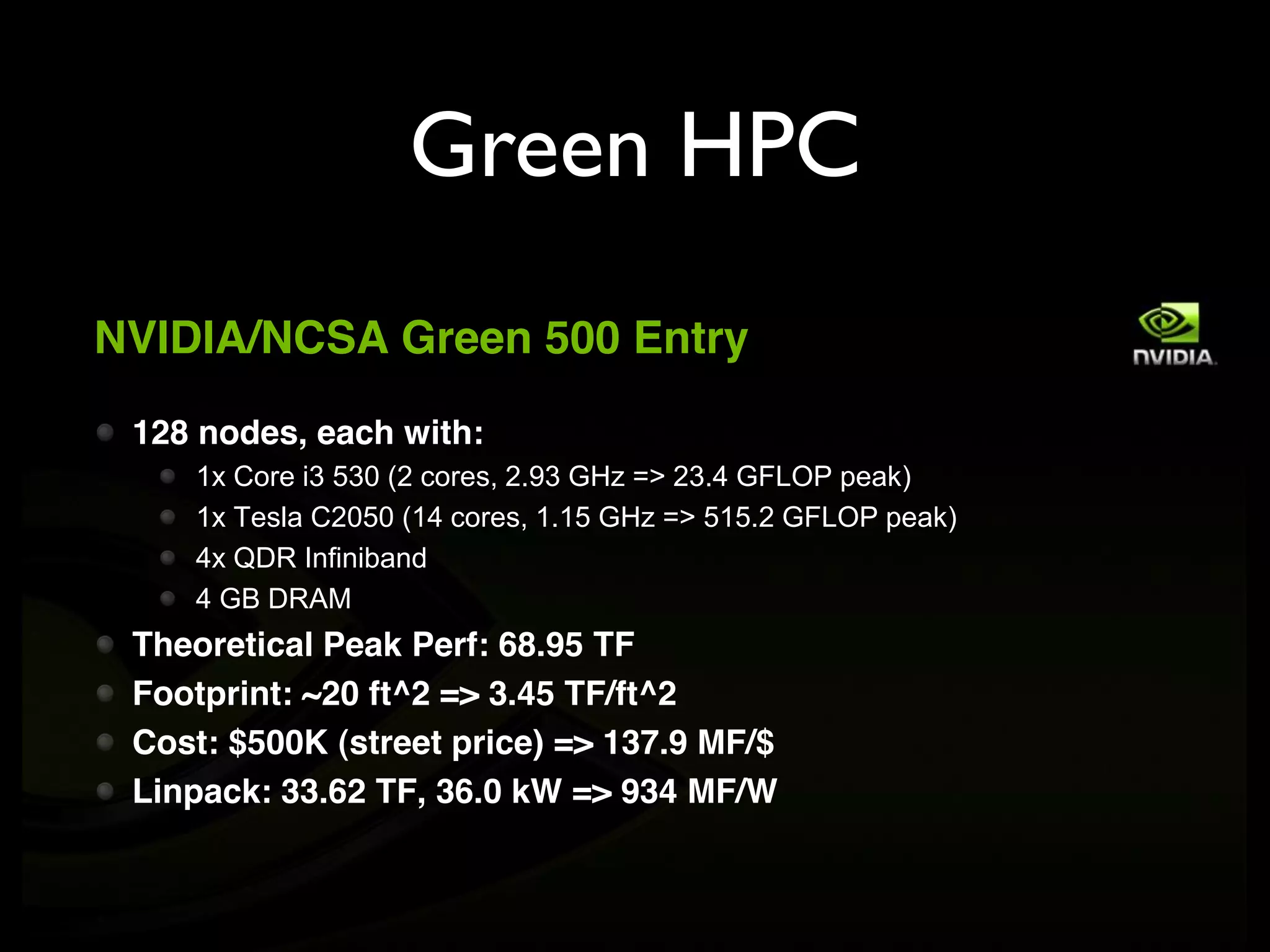 Green HPC
NVIDIA/NCSA Green 500 Entry

 128 nodes, each with:
    1x Core i3 530 (2 cores, 2.93 GHz => 23.4 GFLOP peak)
    1x Tesla C2050 (14 cores, 1.15 GHz => 515.2 GFLOP peak)
    4x QDR Infiniband
    4 GB DRAM
 Theoretical Peak Perf: 68.95 TF
 Footprint: ~20 ft^2 => 3.45 TF/ft^2
 Cost: $500K (street price) => 137.9 MF/$
 Linpack: 33.62 TF, 36.0 kW => 934 MF/W
 