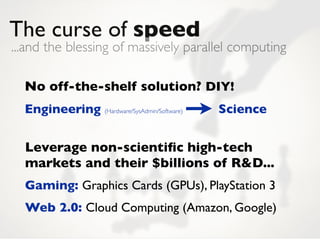 The curse of speed
...and the blessing of massively parallel computing

  No off-the-shelf solution? DIY!
  Engineering (Hardware/SysAdmin/Software)   Science


  Leverage non-scientiﬁc high-tech
  markets and their $billions of R&D...
  Gaming: Graphics Cards (GPUs), PlayStation 3
  Web 2.0: Cloud Computing (Amazon, Google)
 