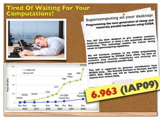 Tired Of Waiting For Your
Computations?                           n your deskto
                                                             p:
                                     go
                       Supercomputin         n of c h e a p a n
                                                                d
                                                eneratio
                       Prog ramm ing the next g              sing CUDA
                                           all el hardware u
                              massively par


                                                                                           extensive
                                                                        g ive students
                                                       designed to                         disruptive
                        This IA    P has been                        ne   w potentially
                                                    e in using a                         ses having
                        ha nds-  on experienc                         ab  les the mas
                                                    echnology en
                        techno   logy. This t                 apabilities.
                                            rcomputing c
                        access to supe
                                                                                         rog ramming
                                                                        the CUDA p
                                                  e students to orp. which, has been an
                         We    will introduc                NVIDIA C
                                        developed by                                   u n if y in g t h e
                         lan guage                                  p li fy in g a n d
                                                  t o w a rd s s im
                            s e n t ia l s t e p                     el chips.
                         es
                                              of m  assively parall
                          prog ramming
                                                                                             ions from
                                                                      nero   us contribut
                                                     orted by ge             te at Harvard
                                                                                              , and MIT
                          This     IAP is supp                        stitu
                                                     e Rowland In                           s given by
                           NVID   IA Corp. , Th                        e   featuring talk
                                                      ) and will b
                           (OEIT   , BCS, EECS                 .
                                               various ﬁelds
                           experts from




                                                               (IAP 09)
                             6. 963
 