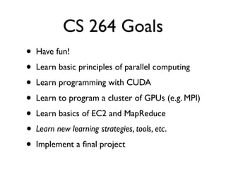 CS 264 Goals
•   Have fun!
•   Learn basic principles of parallel computing
•   Learn programming with CUDA
•   Learn to program a cluster of GPUs (e.g. MPI)
•   Learn basics of EC2 and MapReduce
•   Learn new learning strategies, tools, etc.
•   Implement a ﬁnal project
 