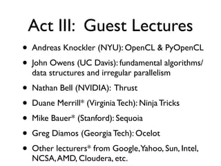 Act III: Guest Lectures
•   Andreas Knockler (NYU): OpenCL & PyOpenCL
•   John Owens (UC Davis): fundamental algorithms/
    data structures and irregular parallelism
•   Nathan Bell (NVIDIA): Thrust
•   Duane Merrill* (Virginia Tech): Ninja Tricks
•   Mike Bauer* (Stanford): Sequoia
•   Greg Diamos (Georgia Tech): Ocelot
•   Other lecturers* from Google,Yahoo, Sun, Intel,
    NCSA, AMD, Cloudera, etc.
 