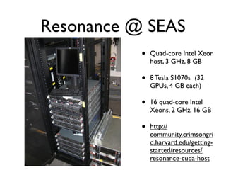 Resonance @ SEAS
           •   Quad-core Intel Xeon
               host, 3 GHz, 8 GB

           •   8 Tesla S1070s (32
               GPUs, 4 GB each)

           •   16 quad-core Intel
               Xeons, 2 GHz, 16 GB

           •   http://
               community.crimsongri
               d.harvard.edu/getting-
               started/resources/
               resonance-cuda-host
 