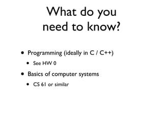 What do you
            need to know?
•   Programming (ideally in C / C++)
    •   See HW 0

•   Basics of computer systems
    •   CS 61 or similar
 
