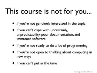 This course is not for you...
  •   If you’re not genuinely interested in the topic
  •   If you can’t cope with uncertainly,
      unpredictability, poor documentation, and
      immature software
  •   If you’re not ready to do a lot of programming
  •   If you’re not open to thinking about computing in
      new ways
  •   If you can’t put in the time

                                             Slide after Jimmy Lin, iSchool, Maryland
 