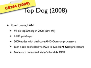 (20 09)
CS 264
                Top Dog (2008)

•   Roadrunner, LANL
    •   #1 on top500.org in 2008 (now #7)

    •   1.105 petaﬂop/s

    •   3000 nodes with dual-core AMD Opteron processors

    •   Each node connected via PCIe to two IBM Cell processors

    •   Nodes are connected via Inﬁniband 4x DDR
 