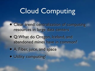 Cloud Computing
• Clear trend: centralization of computing
  resources in large data centers
• Q: What do Oregon, Iceland, and
  abandoned mines have in common?
• A: Fiber, juice, and space
• Utility computing!
 
