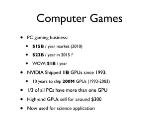 Computer Games
•   PC gaming business:
    •   $15B / year market (2010)

    •   $22B / year in 2015 ?

    •   WOW: $1B / year

•   NVIDIA Shipped 1B GPUs since 1993:
    •   10 years to ship 200M GPUs (1993-2003)

•   1/3 of all PCs have more than one GPU

•   High-end GPUs sell for around $300

•   Now used for science application
 