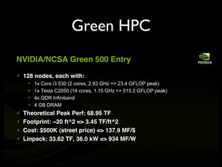 Green HPC
NVIDIA/NCSA Green 500 Entry

 128 nodes, each with:
    1x Core i3 530 (2 cores, 2.93 GHz => 23.4 GFLOP peak)
    1x Tesla C2050 (14 cores, 1.15 GHz => 515.2 GFLOP peak)
    4x QDR Infiniband
    4 GB DRAM
 Theoretical Peak Perf: 68.95 TF
 Footprint: ~20 ft^2 => 3.45 TF/ft^2
 Cost: $500K (street price) => 137.9 MF/$
 Linpack: 33.62 TF, 36.0 kW => 934 MF/W
 