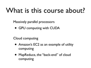 What is this course about?
  Massively parallel processors
  •   GPU computing with CUDA

  Cloud computing
  •   Amazon’s EC2 as an example of utility
      computing
  •   MapReduce, the “back-end” of cloud
      computing
 