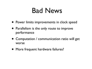 Bad News
•   Power limits improvements in clock speed
•   Parallelism is the only route to improve
    performance
•   Computation / communication ratio will get
    worse
•   More frequent hardware failures?
 