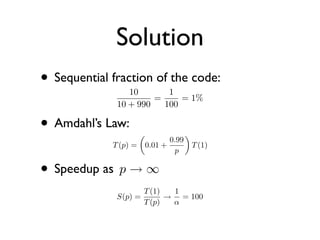 Solution
• Sequential fraction of the code:
                 10       1
                       =     = 1%
              10 + 990   100

• Amdahl’s Law:                         
                                  0.99
             T (p) =       0.01 +            T (1)
                                   p

• Speedup as p → ∞
                     T (1)  1
              S(p) =       → = 100
                     T (p)  α
 