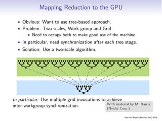 Mapping Reduction to the GPU

  • Obvious: Want to use tree-based approach.
      Solution: Kernel Decomposition
  • Problem: Two scales, Work group and Grid
      • Need to occupy both to make good use of the machine.
        Avoid global sync by decomposing computation
  • In particular, need synchronization after each tree stage.
  • Solution: multiple kernel invocations
        into Use a two-scale algorithm.

  3 1 7 0 4 1 6 3 3 1 7 0 4 1 6 3 3 1 7 0 4 1 6 3 3 1 7 0 4 1 6 3 3 1 7 0 4 1 6 3 3 1 7 0 4 1 6 3 3 1 7 0 4 1 6 3 3 1 7 0 4 1 6 3
   4    7    5    9 4    7    5    9 4    7    5    9 4    7    5    9 4    7    5    9 4    7    5    9 4    7    5    9 4    7    5    9
     11        14     11        14     11        14     11        14     11        14     11        14     11        14     11        14
          25               25               25               25               25               25               25               25               Level
                                                                                                                                                  8 bloc


                                                              3 1 7 0 4 1 6 3
                                                               4    7    5    9
                                                                                                                                                  Level
                                                                 11
                                                                      25
                                                                           14
                                                                                                                                                  1 bloc

In particular: Use multiple grid invocations to achieve
         In the case of reductions, code for all levelsHarris
                                                With material by M. is the
inter-workgroup synchronization.
              same                              (Nvidia Corp.)

                        Recursive kernel invocation                                                              slide from Berger  Klöckner (NYU 2010)
                                                                                  Embarrassing Partition Pipelines Reduction Scan
 