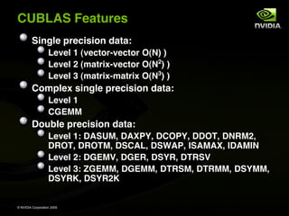 CUBLAS Features
         Single precision data:
                   Level 1 (vector-vector O(N) )
                   Level 2 (matrix-vector O(N2) )
                                             3
                   Level 3 (matrix-matrix O(N ) )
         Complex single precision data:
                   Level 1
                   CGEMM
         Double precision data:
                   Level 1: DASUM, DAXPY, DCOPY, DDOT, DNRM2,
                   DROT, DROTM, DSCAL, DSWAP, ISAMAX, IDAMIN
                   Level 2: DGEMV, DGER, DSYR, DTRSV
                   Level 3: ZGEMM, DGEMM, DTRSM, DTRMM, DSYMM,
                   DSYRK, DSYR2K


© NVIDIA Corporation 2009
 