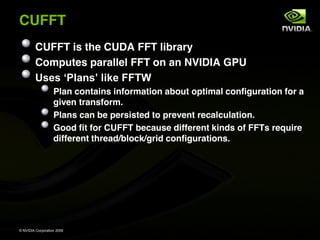 CUFFT
         CUFFT is the CUDA FFT library
         Computes parallel FFT on an NVIDIA GPU

                   Plan contains information about optimal configuration for a
                   given transform.
                   Plans can be persisted to prevent recalculation.
                   Good fit for CUFFT because different kinds of FFTs require
                   different thread/block/grid configurations.




© NVIDIA Corporation 2009
 