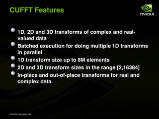 CUFFT Features


         1D, 2D and 3D transforms of complex and real-
         valued data
         Batched execution for doing multiple 1D transforms
         in parallel
         1D transform size up to 8M elements
         2D and 3D transform sizes in the range [2,16384]
         In-place and out-of-place transforms for real and
         complex data.




© NVIDIA Corporation 2009
 