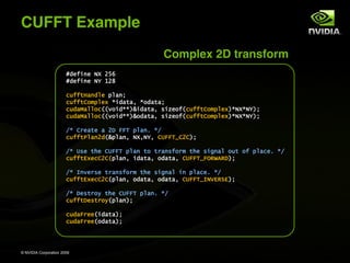 CUFFT Example
                                                  Complex 2D transform
                       !"#$%&#'()'*+,
                       !"#$%&#'(-'.*/

                       01$$234&"5# 654&7
                       01$$289:65#; <%"424='<9"4247
                       01"4>45590??@9%"<<AB%"424='C%D#9$?01$$289:65#;A<()<(-A7
                       01"4>45590??@9%"<<AB9"424='C%D#9$?01$$289:65#;A<()<(-A7

                       E<'8F#42#'4'*G'HHI'654&J'<E
                       01$$2K54&*"?B654&='()=(-='8LHHIM8*8A7

                       E<'LC#'2N#'8LHHI'654&'29'2F4&C$9F:'2N#'C%O&45'912'9$'6540#J'<E
                       01$$2P;#08*8?654&='%"424='9"424='8LHHIMHQRSTRGA7

                       E<'U&@#FC#'2F4&C$9F:'2N#'C%O&45'%&'6540#J'<E
                       01$$2P;#08*8?654&='9"424='9"424='8LHHIMU(VPRWPA7

                       E<'G#C2F9X'2N#'8LHHI'654&J'<E
                       01$$2G#C2F9X?654&A7

                       01"4HF##?%"424A7
                       01"4HF##?9"424A7




© NVIDIA Corporation 2009
 