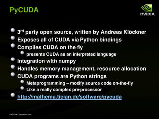 PyCUDA


         3rd party open source, written by Andreas Klöckner
         Exposes all of CUDA via Python bindings
         Compiles CUDA on the fly
                   presents CUDA as an interpreted language
         Integration with numpy
         Handles memory management, resource allocation
         CUDA programs are Python strings
                   Metaprogramming modify source code on-the-fly
                   Like a really complex pre-processor
         http://mathema.tician.de/software/pycuda


© NVIDIA Corporation 2009
 