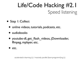 Life/Code Hacking #2.1
                                                   Speed listening
• Step 1: Collect
 • online videos, tutorials, podcasts, etc.
 • audiobooks
 • youtube-dl, get_ﬂash_videos, jDownloader,
   ffmpeg, mplayer, etc.
 • etc.
     accelerated e-learning (c) / massively parallel {learn,programm}ing (c)
 