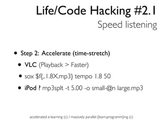 Life/Code Hacking #2.1
                                                   Speed listening

• Step 2: Accelerate (time-stretch)
 • VLC (Playback > Faster)
 • sox $f{,.1.8X.mp3} tempo 1.8 50
 • iPod ? mp3splt -t 5.00 -o small-@n large.mp3

     accelerated e-learning (c) / massively parallel {learn,programm}ing (c)
 