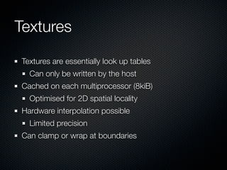 Textures

Textures are essentially look up tables
  Can only be written by the host
Cached on each multiprocessor (8kiB)
  Optimised for 2D spatial locality
Hardware interpolation possible
  Limited precision
Can clamp or wrap at boundaries
 