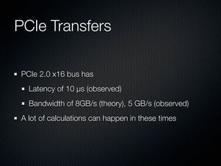 PCIe Transfers

PCIe 2.0 x16 bus has
  Latency of 10 µs (observed)
  Bandwidth of 8GB/s (theory), 5 GB/s (observed)
A lot of calculations can happen in these times
 