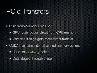 PCIe Transfers
PCIe transfers occur via DMA
  GPU reads pages direct from CPU memory
  Very bad if page gets moved mid-transfer
CUDA maintains internal pinned memory buffers
  Used for cudaMemcpy calls
  Data staged through these
 