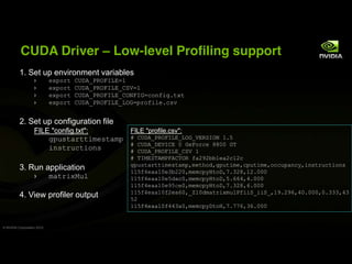 CUDA Driver                        Low-level Profiling support
          1. Set up environment variables
                            !"#$%&'()*+,-./012345
                            !"#$%&'()*+,-./0123,(6745
                            !"#$%&'()*+,-./0123,(/80194:$;<=>?&"&'
                            !"#$%&'()*+,-./0123,2/94#%$<=@!?:AB


          2. Set up configuration file
                   FILE "config.txt":    FILE "profile.csv":
                       >#CA&D%&&=E!A&DE# G'()*+,-./0123,2/9,73.61/8'5?H
                                         G'()*+,*371(3'I'9!0$%:!'JJII'9K
                       =;A&%C:&=$;A      G'()*+,-./0123,(67'5
                                                  G'K1F36K+F-0+(K/.'<DLMLNN5!DL:5L:
                                                  >#CA&D%&&=E!A&DE#OE!&P$QO>#C&=E!O:#C&=E!O$::C#D;:RO=;A&%C:&=$;A
          3. Run application                      55H<S!DD5I!TNLLIOE!E:#RU&$*OV?TLJO5L?III
                            ED&%="FC@             55H<S!DD5I!HQD:IOE!E:#RU&$*OH?WWSOS?III
                                                  55H<S!DD5I!MH:!IOE!E:#RU&$*OV?TLJOW?III
                                                  55H<S!DD5I<L!DWIO,X5IQED&%="EC@-<==6,==6,O5M?LMWOSI?IIIOI?TTTOST
          4. View profiler output                 HL
                                                  55H<S!DD5I<SSTDIOE!E:#R*&$UOV?VVWOTW?III


© NVIDIA Corporation 2010
 