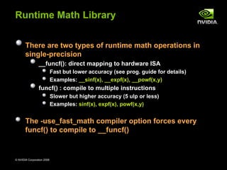 Runtime Math Library


       There are two types of runtime math operations in
       single-precision
                 __funcf(): direct mapping to hardware ISA
                            Fast but lower accuracy (see prog. guide for details)
                            Examples: __sinf(x), __expf(x), __powf(x,y)
                 funcf() : compile to multiple instructions
                            Slower but higher accuracy (5 ulp or less)
                            Examples: sinf(x), expf(x), powf(x,y)


       The -use_fast_math compiler option forces every
       funcf() to compile to __funcf()


© NVIDIA Corporation 2008                                                           72
 