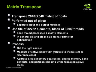 Matrix Transpose

        Transpose 2048x2048 matrix of floats
        Performed out-of-place
                  Separate input and output matrices
        Use tile of 32x32 elements, block of 32x8 threads
                  Each thread processes 4 matrix elements
                  In general tile and block size are fair game for
                  optimization
        Process
                  Get the right answer
                  Measure effective bandwidth (relative to theoretical or
                  reference case)
                  Address global memory coalescing, shared memory bank
                  conflicts, and partition camping while repeating above
                  steps
© NVIDIA Corporation 2008                                               22
 