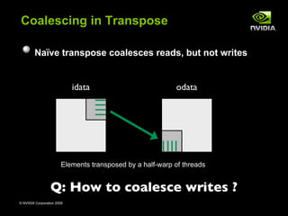 Coalescing in Transpose

        Naïve transpose coalesces reads, but not writes


                            idata                          odata




                        Elements transposed by a half-warp of threads


                 Q: How to coalesce writes ?
© NVIDIA Corporation 2008                                               33
 