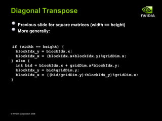 Diagonal Transpose
       Previous slide for square matrices (width == height)
       More generally:


if (width == height) {
  blockIdx_y = blockIdx.x;
  blockIdx_x = (blockIdx.x+blockIdx.y)%gridDim.x;
} else {
  int bid = blockIdx.x + gridDim.x*blockIdx.y;
  blockIdx_y = bid%gridDim.y;
  blockIdx_x = ((bid/gridDim.y)+blockIdx_y)%gridDim.x;
}




© NVIDIA Corporation 2008                                     50
 