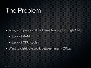 The Problem

                Many computational problems too big for single CPU
                         Lack of RAM
     ...